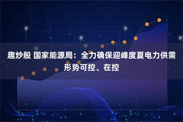 趣炒股 国家能源局：全力确保迎峰度夏电力供需形势可控、在控