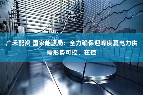 广禾配资 国家能源局：全力确保迎峰度夏电力供需形势可控、在控