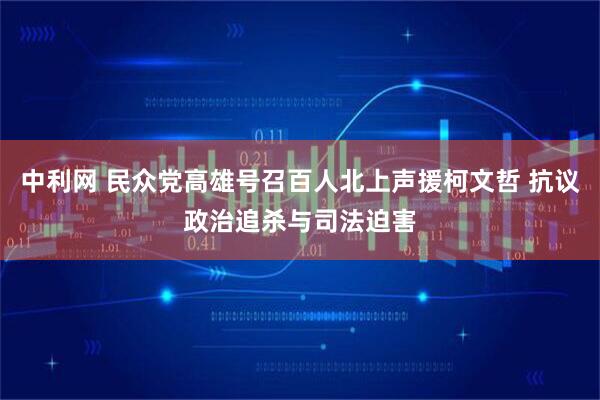 中利网 民众党高雄号召百人北上声援柯文哲 抗议政治追杀与司法迫害