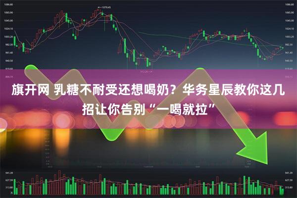 旗开网 乳糖不耐受还想喝奶？华务星辰教你这几招让你告别“一喝就拉”