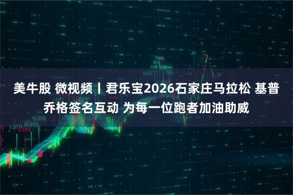 美牛股 微视频丨君乐宝2026石家庄马拉松 基普乔格签名互动 为每一位跑者加油助威