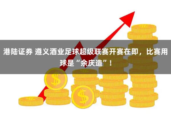 港陆证券 遵义酒业足球超级联赛开赛在即，比赛用球是“余庆造”！
