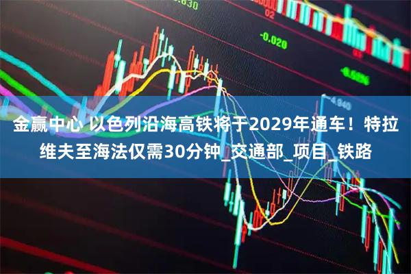 金赢中心 以色列沿海高铁将于2029年通车！特拉维夫至海法仅需30分钟_交通部_项目_铁路