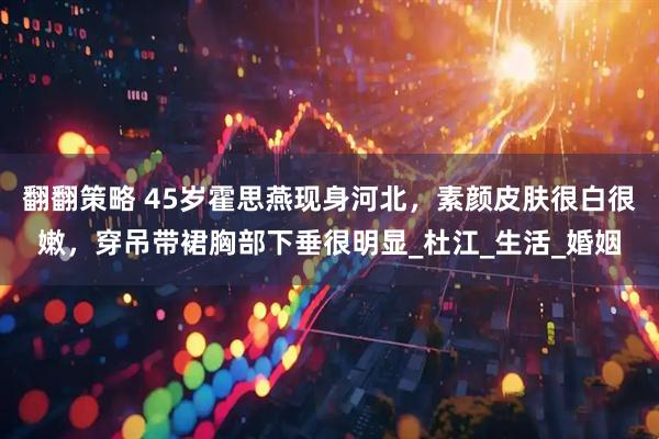 翻翻策略 45岁霍思燕现身河北，素颜皮肤很白很嫩，穿吊带裙胸部下垂很明显_杜江_生活_婚姻