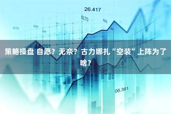策略操盘 自愿？无奈？古力娜扎“空装”上阵为了啥？