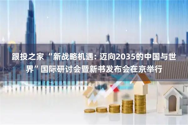 跟投之家 “新战略机遇: 迈向2035的中国与世界”国际研讨会暨新书发布会在京举行