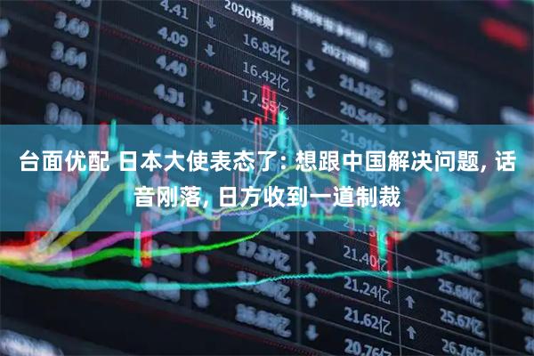 台面优配 日本大使表态了: 想跟中国解决问题, 话音刚落, 日方收到一道制裁