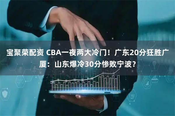 宝聚荣配资 CBA一夜两大冷门！广东20分狂胜广厦：山东爆冷30分惨败宁波？
