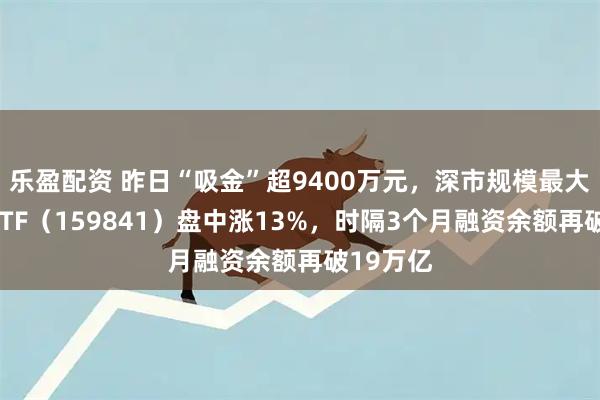 乐盈配资 昨日“吸金”超9400万元，深市规模最大的证券ETF（159841）盘中涨13%，时隔3个月融资余额再破19万亿