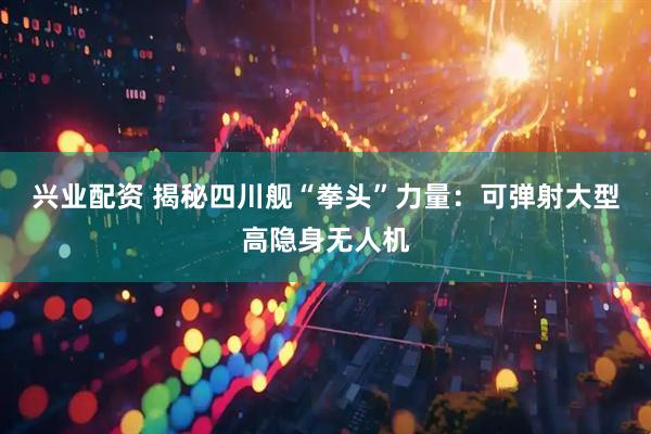 兴业配资 揭秘四川舰“拳头”力量:可弹射大型高隐身无人机