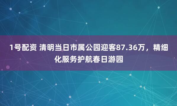 1号配资 清明当日市属公园迎客87.36万，精细化服务护航春日游园