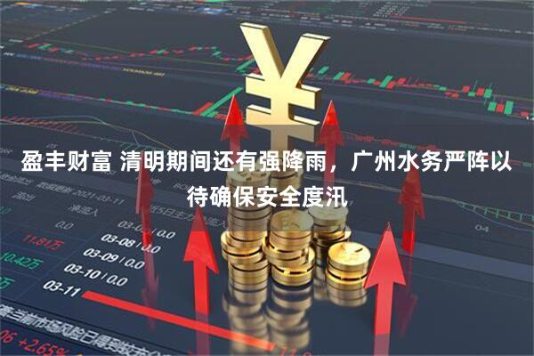 盈丰财富 清明期间还有强降雨，广州水务严阵以待确保安全度汛