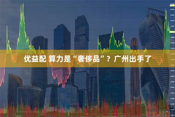 优益配 算力是“奢侈品”？广州出手了