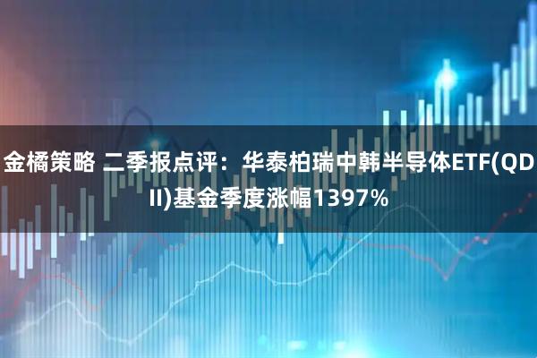 金橘策略 二季报点评：华泰柏瑞中韩半导体ETF(QDII)基金季度涨幅1397%