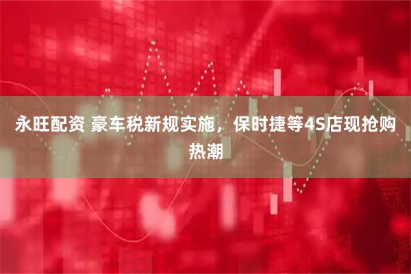 永旺配资 豪车税新规实施，保时捷等4S店现抢购热潮