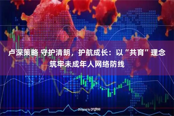 卢深策略 守护清朗，护航成长：以“共育”理念筑牢未成年人网络防线