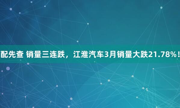 配先查 销量三连跌，江淮汽车3月销量大跌21.78%！